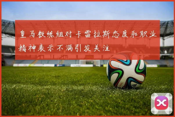 皇马教练组对卡雷拉斯态度和职业精神表示不满引发关注