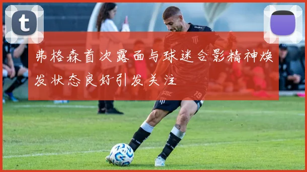 弗格森首次露面与球迷合影精神焕发状态良好引发关注