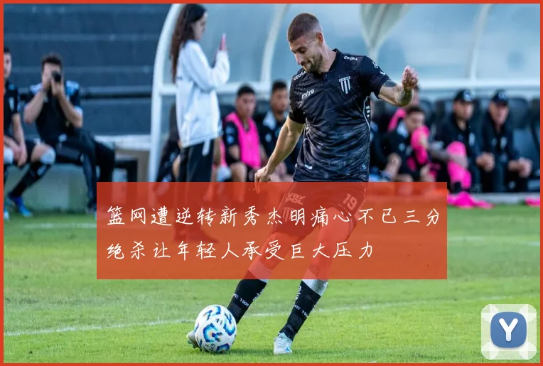 篮网遭逆转新秀杰明痛心不已三分绝杀让年轻人承受巨大压力
