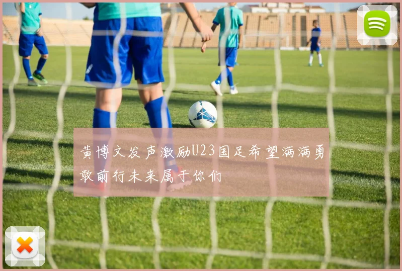 黄博文发声激励U23国足希望满满勇敢前行未来属于你们