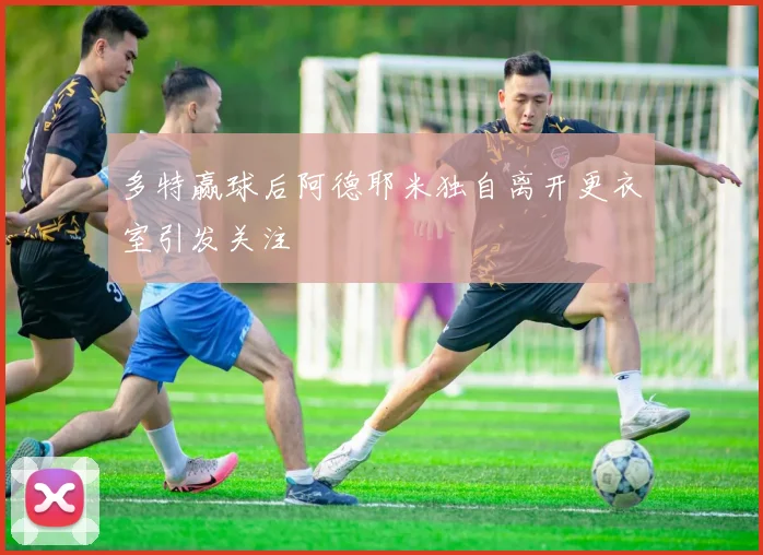 多特赢球后阿德耶米独自离开更衣室引发关注