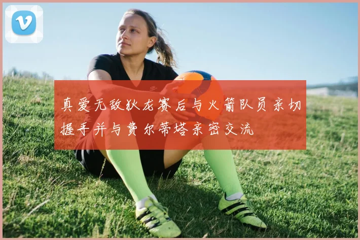 真爱无敌狄龙赛后与火箭队员亲切握手并与费尔蒂塔亲密交流